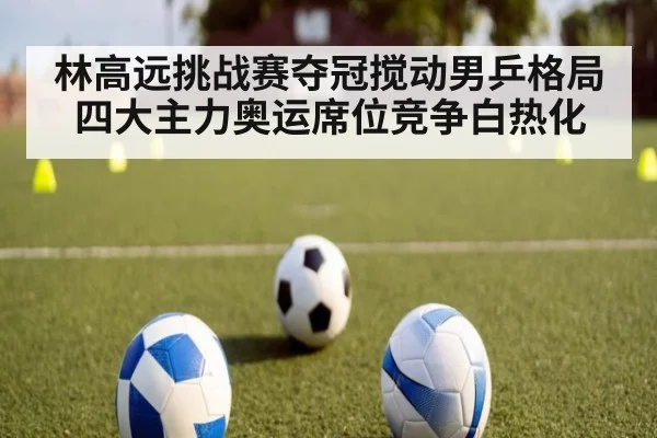 林高远挑战赛夺冠搅动男乒格局四大主力奥运席位竞争白热化