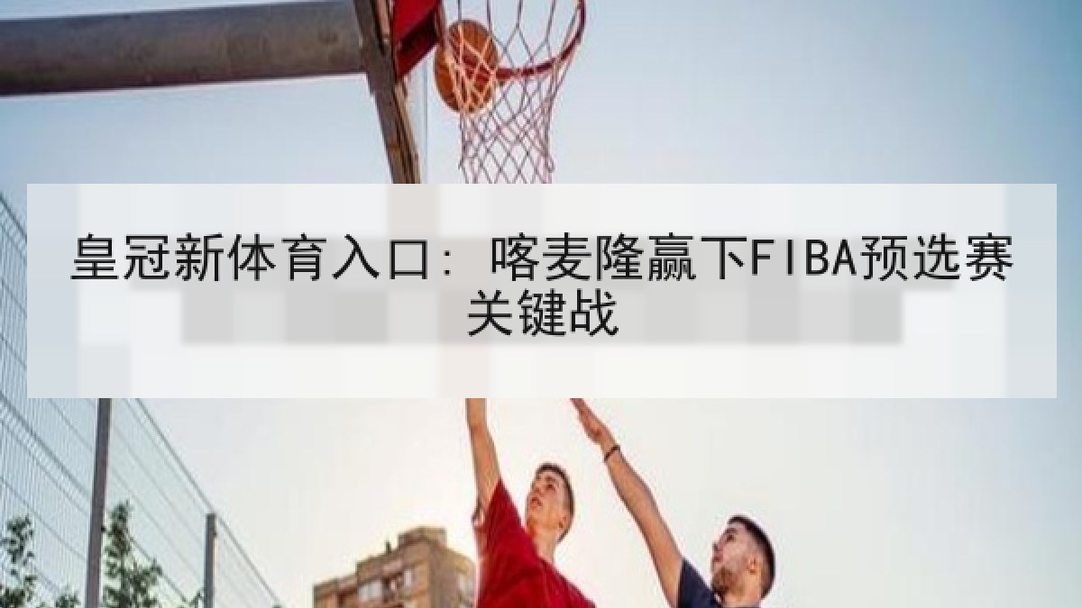 皇冠新体育入口: 喀麦隆赢下FIBA预选赛关键战 皇冠新体育入口: 喀麦隆赢下FIBA预选赛关键战