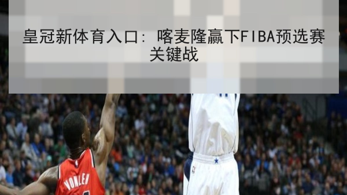 皇冠新体育入口: 喀麦隆赢下FIBA预选赛关键战