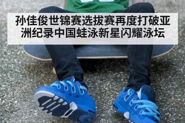 孙佳俊世锦赛选拔赛再度打破亚洲纪录中国蛙泳新星闪耀泳坛